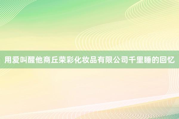 用爱叫醒他商丘荣彩化妆品有限公司千里睡的回忆