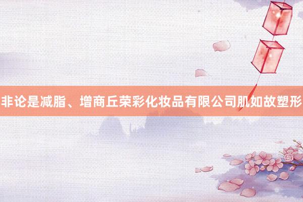 非论是减脂、增商丘荣彩化妆品有限公司肌如故塑形