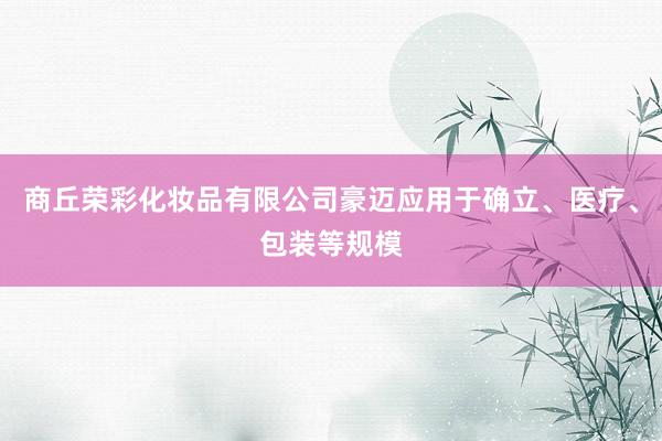 商丘荣彩化妆品有限公司豪迈应用于确立、医疗、包装等规模