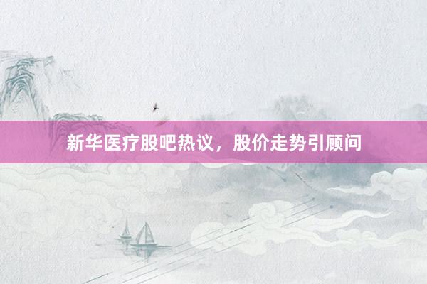 新华医疗股吧热议，股价走势引顾问